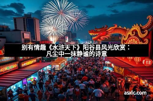 别有情趣《水浒天下》阳谷县风光欣赏：凡尘中一抹静谧的诗意